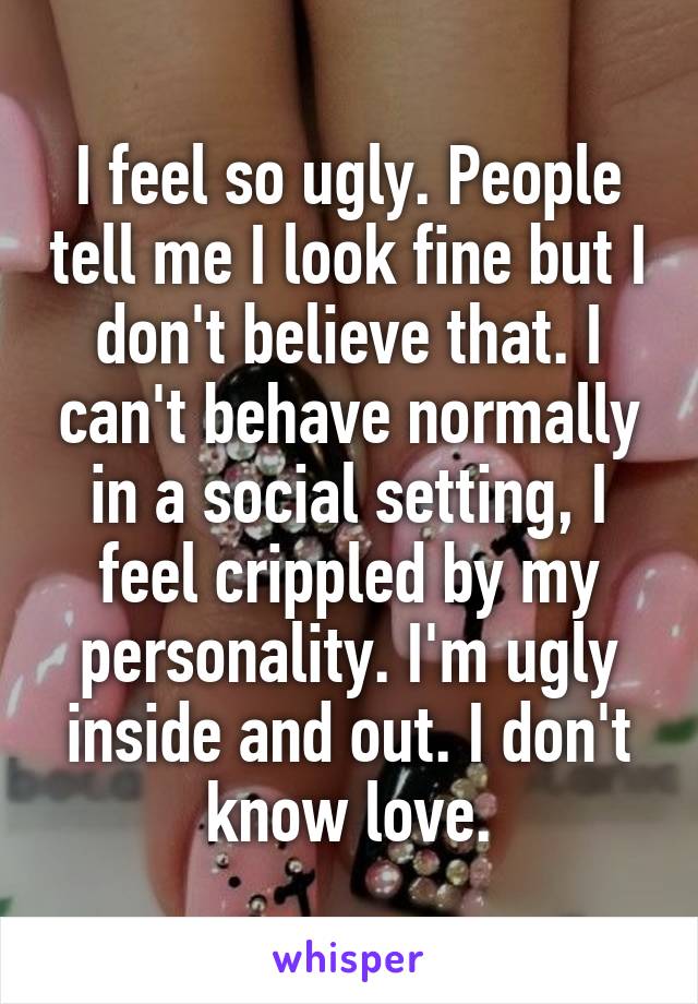 I feel so ugly. People tell me I look fine but I don't believe that. I can't behave normally in a social setting, I feel crippled by my personality. I'm ugly inside and out. I don't know love.