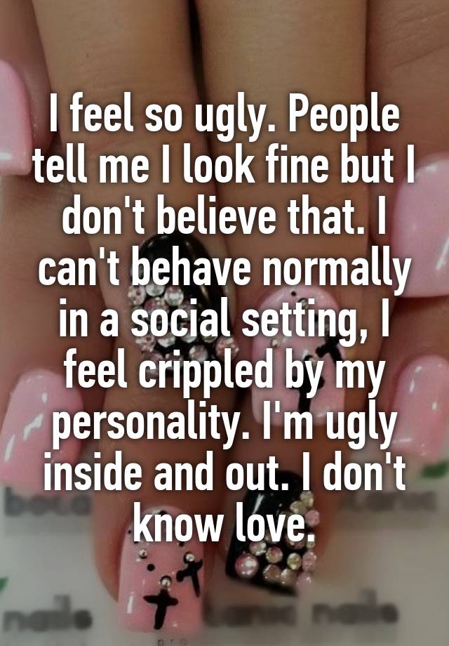 I feel so ugly. People tell me I look fine but I don't believe that. I can't behave normally in a social setting, I feel crippled by my personality. I'm ugly inside and out. I don't know love.