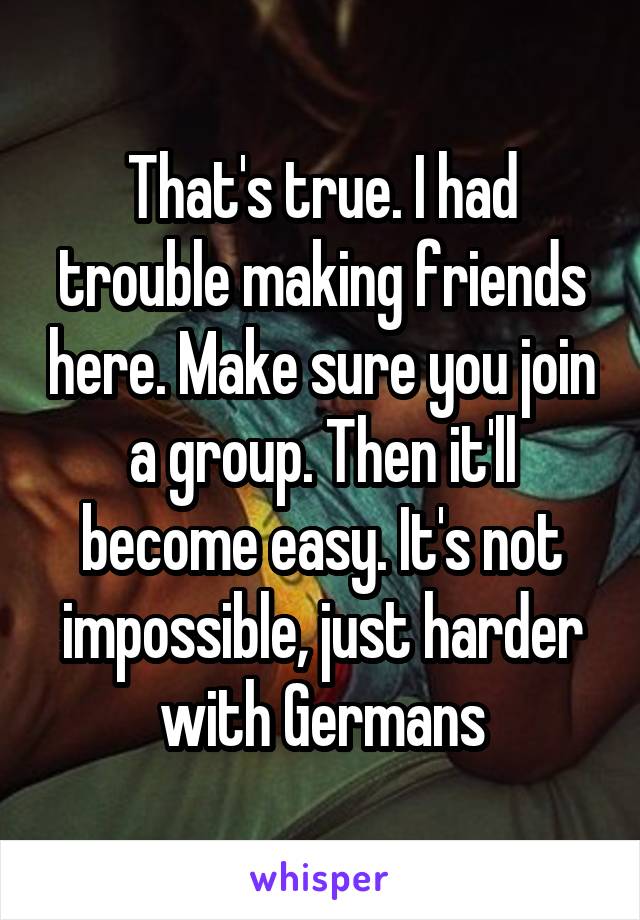 That's true. I had trouble making friends here. Make sure you join a group. Then it'll become easy. It's not impossible, just harder with Germans