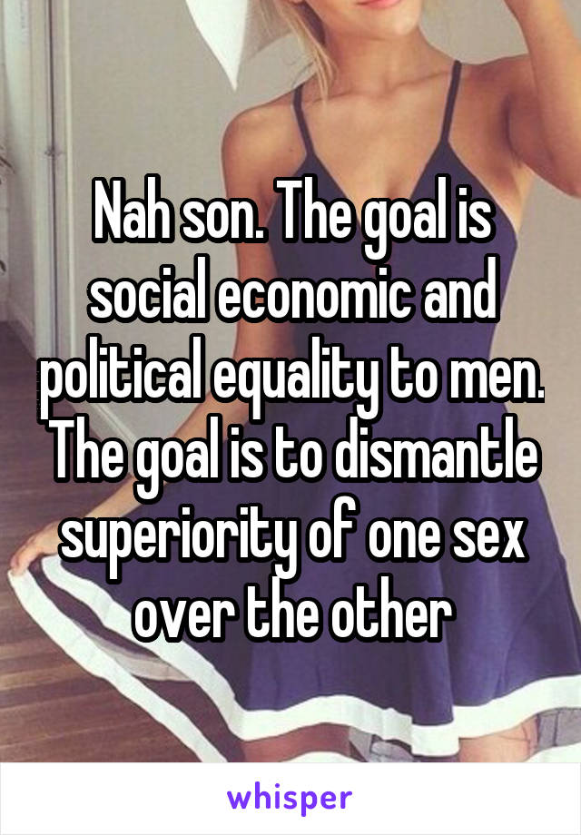 Nah son. The goal is social economic and political equality to men. The goal is to dismantle superiority of one sex over the other