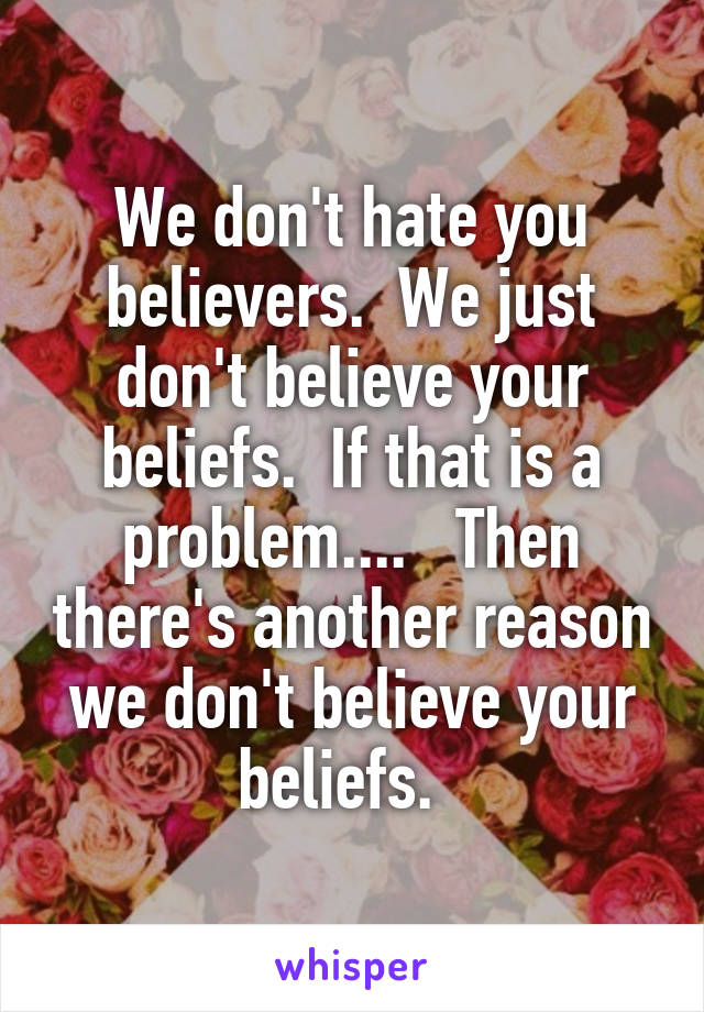We don't hate you believers.  We just don't believe your beliefs.  If that is a problem....   Then there's another reason we don't believe your beliefs.  