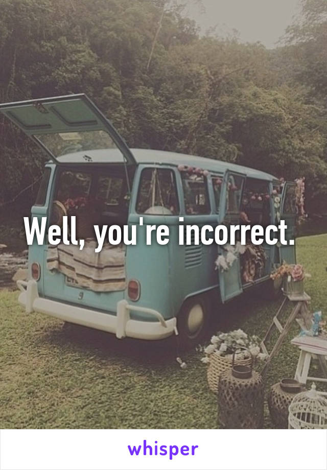 Well, you're incorrect. 
