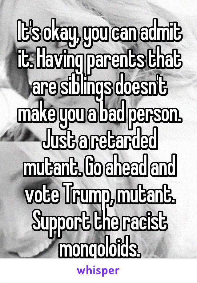 It's okay, you can admit it. Having parents that are siblings doesn't make you a bad person. Just a retarded mutant. Go ahead and vote Trump, mutant. Support the racist mongoloids.