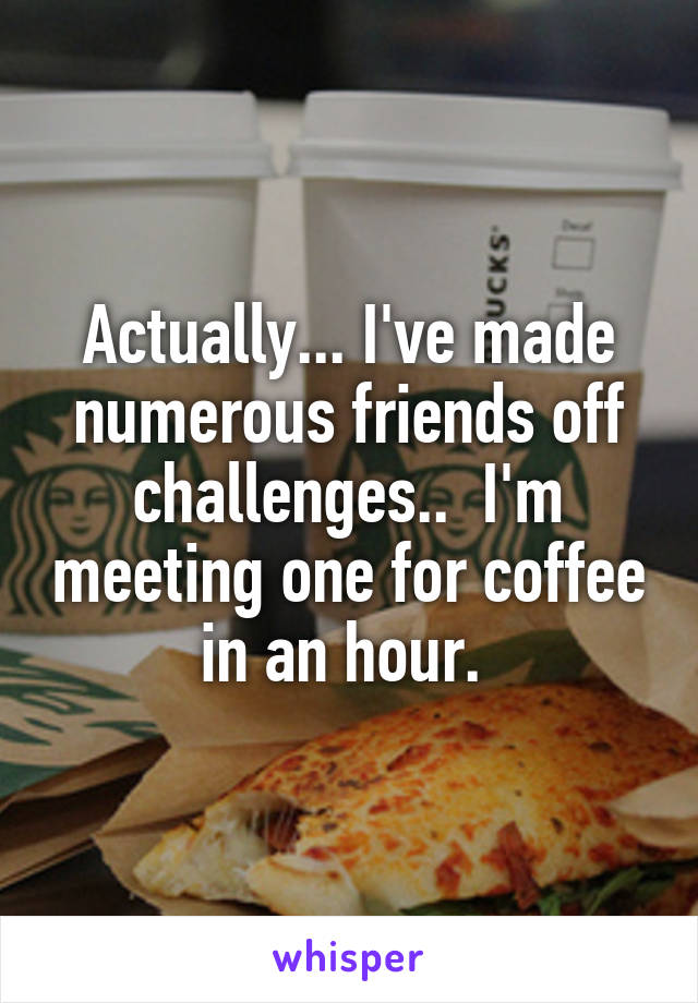 Actually... I've made numerous friends off challenges..  I'm meeting one for coffee in an hour. 