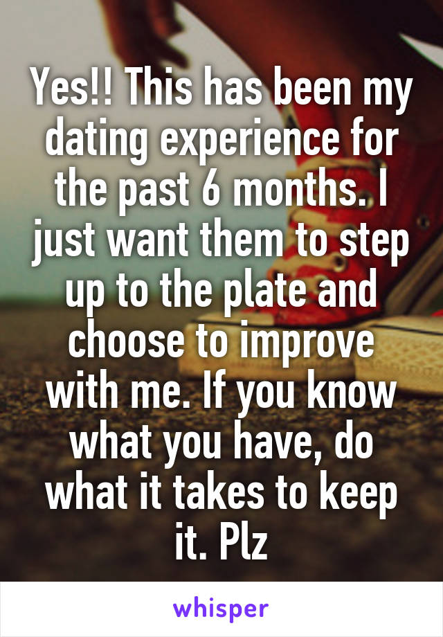 Yes!! This has been my dating experience for the past 6 months. I just want them to step up to the plate and choose to improve with me. If you know what you have, do what it takes to keep it. Plz