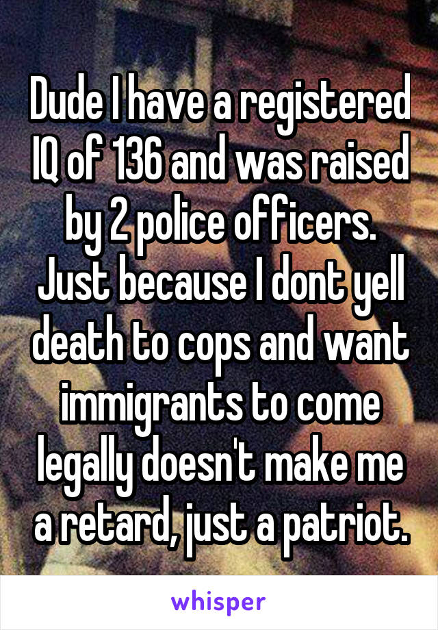 Dude I have a registered IQ of 136 and was raised by 2 police officers. Just because I dont yell death to cops and want immigrants to come legally doesn't make me a retard, just a patriot.