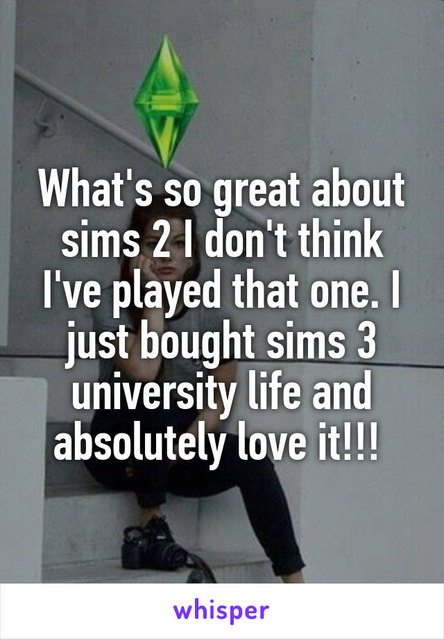 What's so great about sims 2 I don't think I've played that one. I just bought sims 3 university life and absolutely love it!!! 