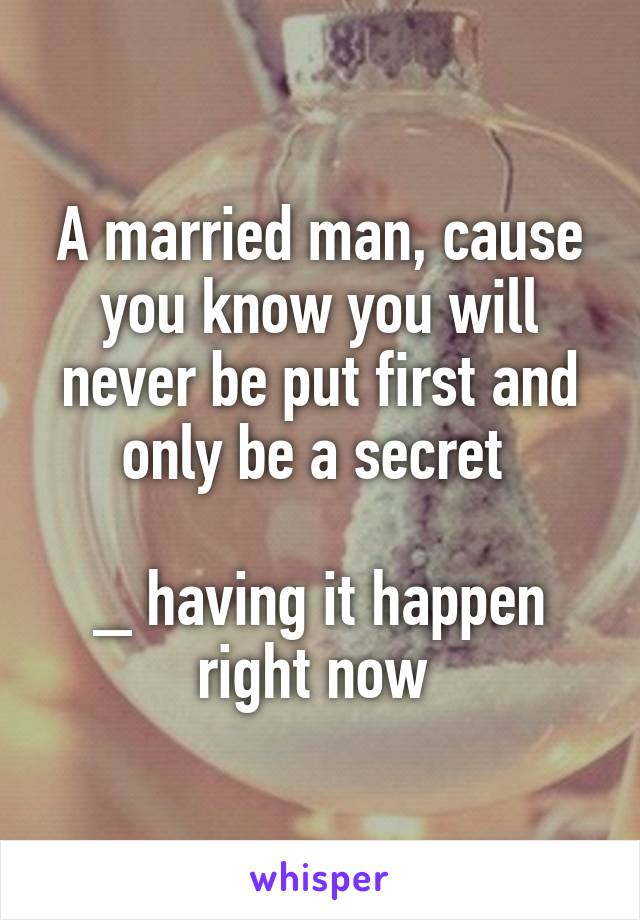 A married man, cause you know you will never be put first and only be a secret 

_ having it happen right now 