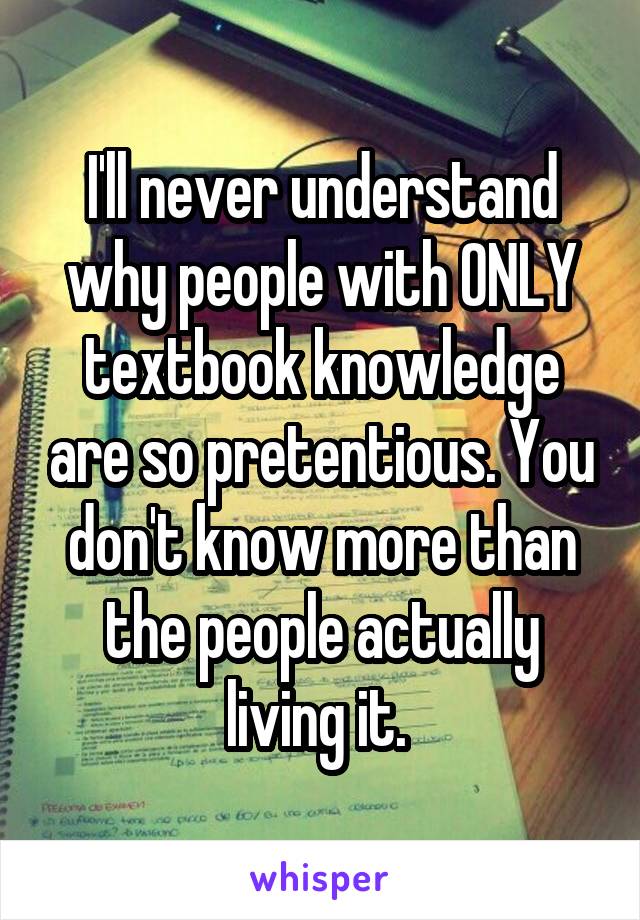 I'll never understand why people with ONLY textbook knowledge are so pretentious. You don't know more than the people actually living it. 