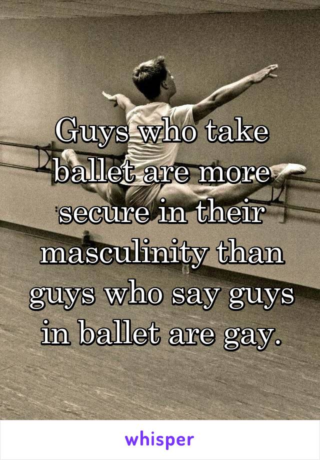 Guys who take ballet are more secure in their masculinity than guys who say guys in ballet are gay.