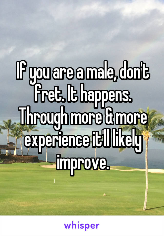 If you are a male, don't fret. It happens. Through more & more experience it'll likely improve.