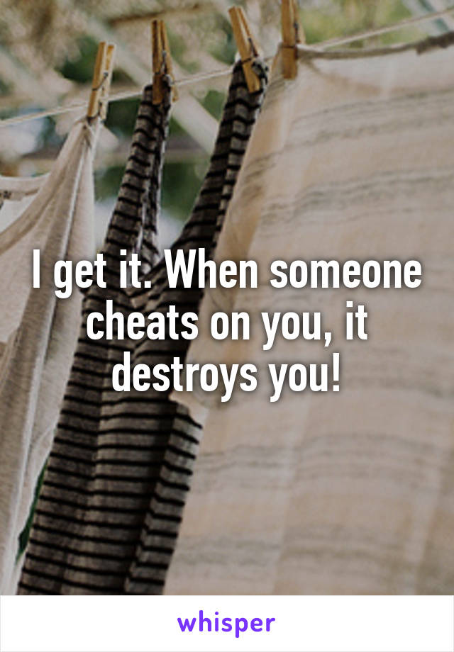 I get it. When someone cheats on you, it destroys you!