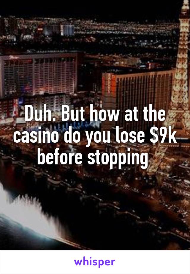Duh. But how at the casino do you lose $9k before stopping 