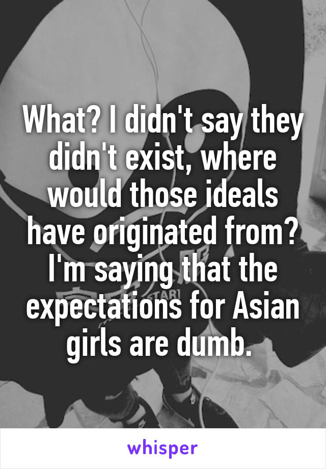 What? I didn't say they didn't exist, where would those ideals have originated from? I'm saying that the expectations for Asian girls are dumb. 