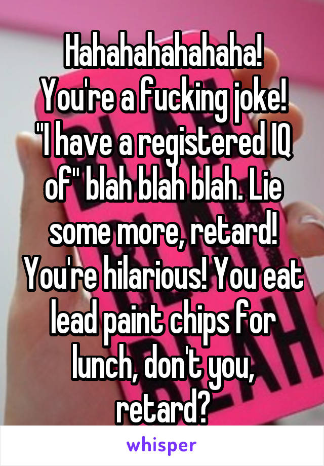 Hahahahahahaha!
You're a fucking joke!
"I have a registered IQ of" blah blah blah. Lie some more, retard! You're hilarious! You eat lead paint chips for lunch, don't you, retard?