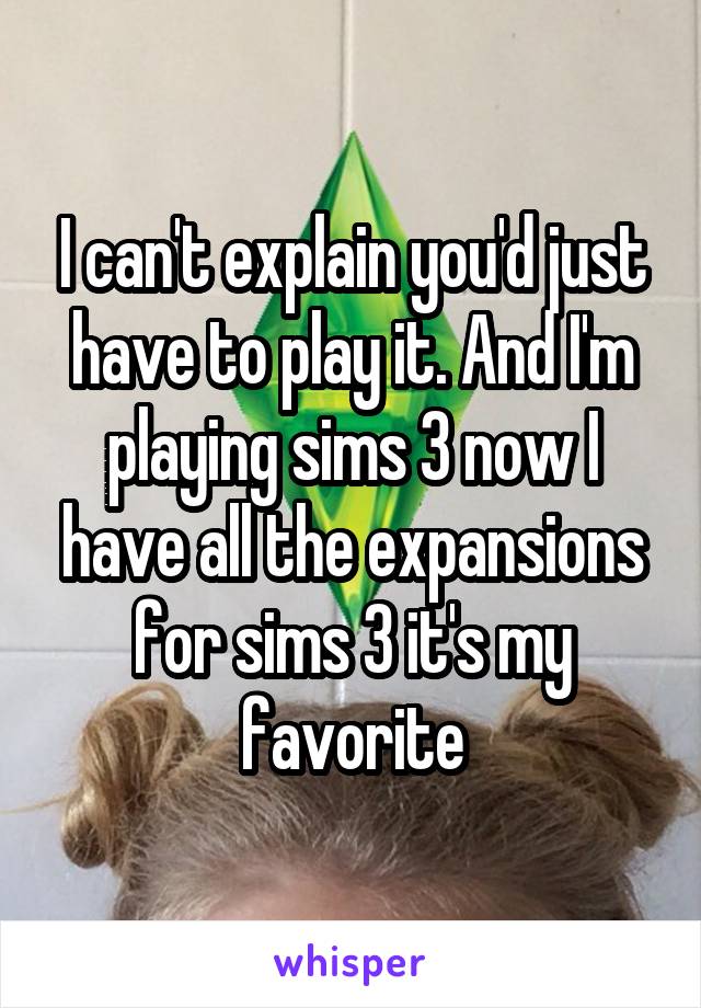 I can't explain you'd just have to play it. And I'm playing sims 3 now I have all the expansions for sims 3 it's my favorite