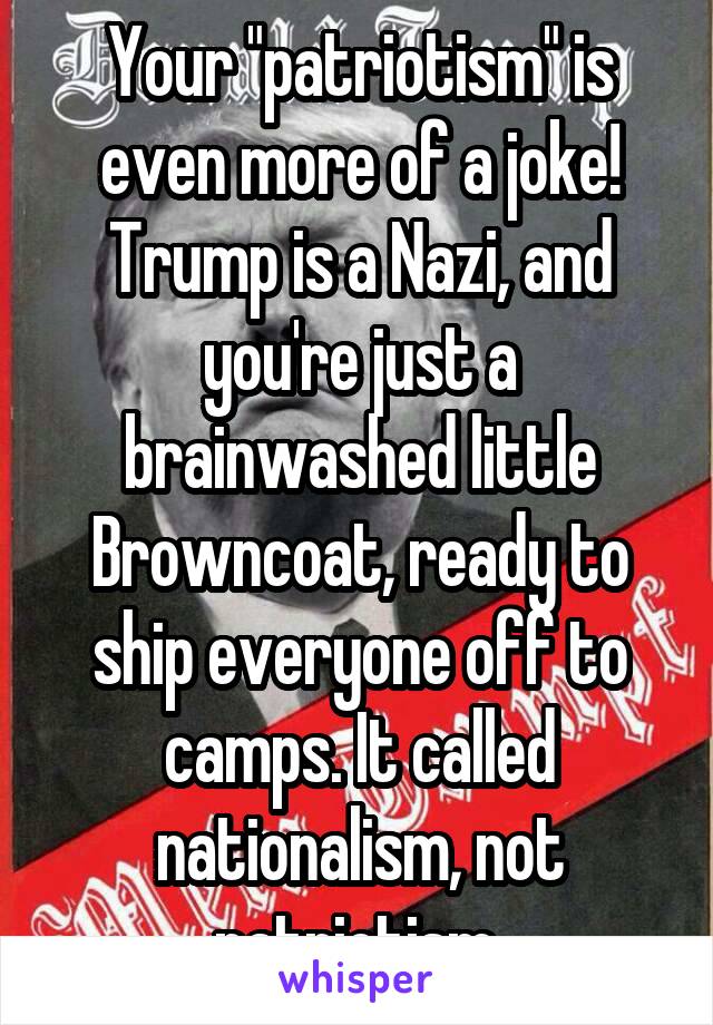 Your "patriotism" is even more of a joke! Trump is a Nazi, and you're just a brainwashed little Browncoat, ready to ship everyone off to camps. It called nationalism, not patriotism.