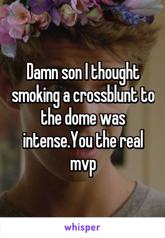 Damn son I thought smoking a crossblunt to the dome was intense.You the real mvp