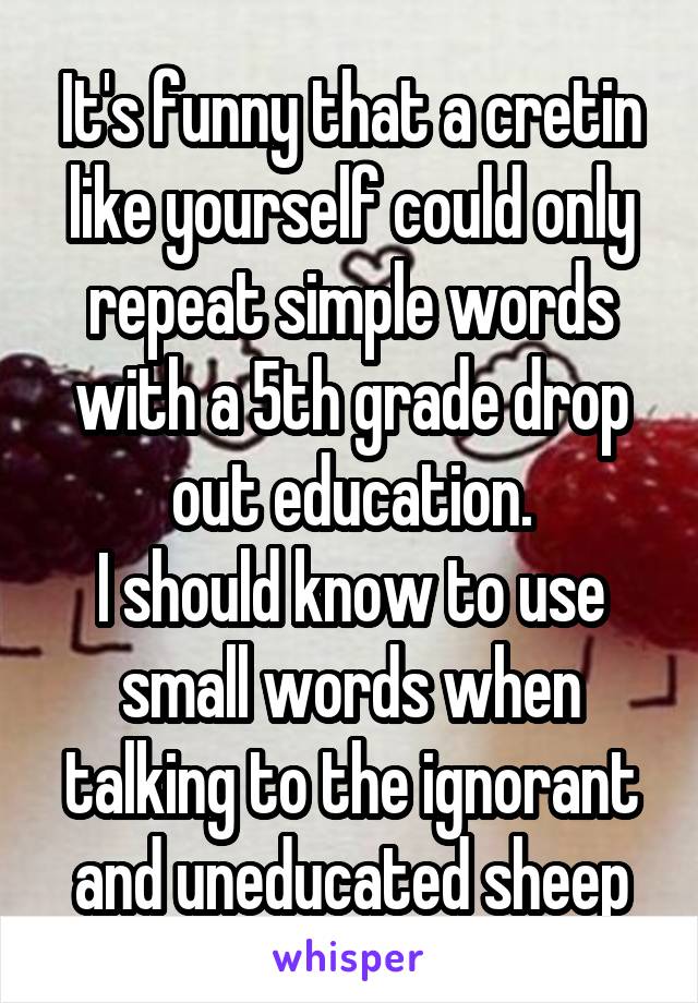 It's funny that a cretin like yourself could only repeat simple words with a 5th grade drop out education.
I should know to use small words when talking to the ignorant and uneducated sheep