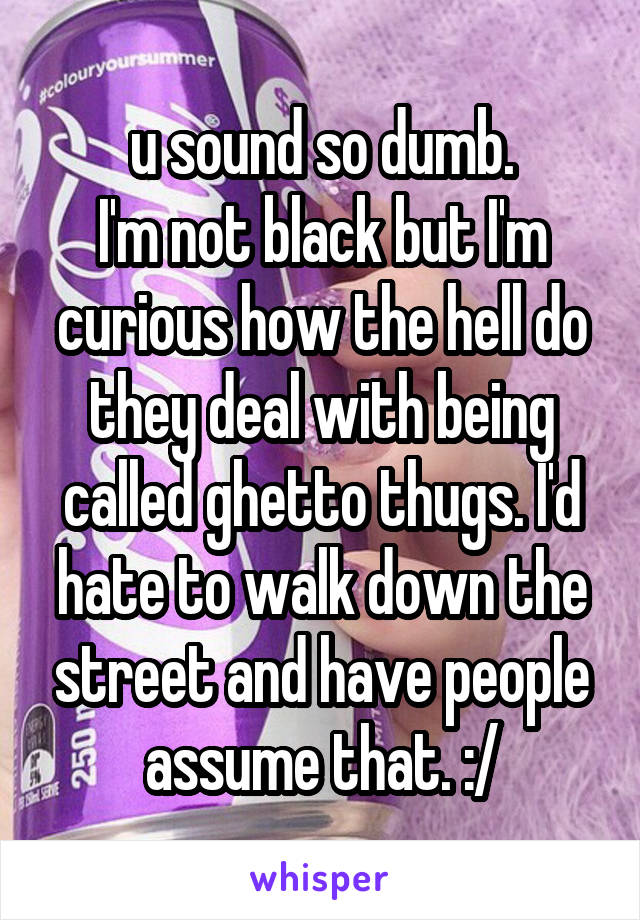 u sound so dumb.
I'm not black but I'm curious how the hell do they deal with being called ghetto thugs. I'd hate to walk down the street and have people assume that. :/