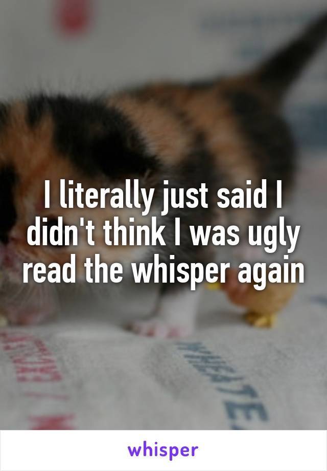 I literally just said I didn't think I was ugly read the whisper again