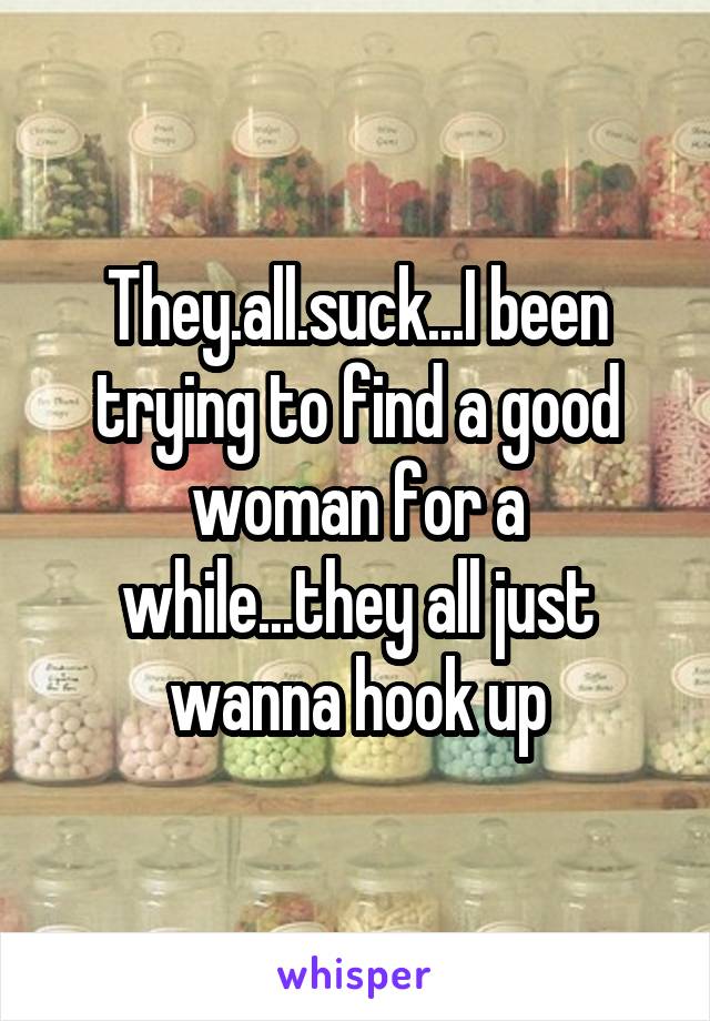 They.all.suck...I been trying to find a good woman for a while...they all just wanna hook up