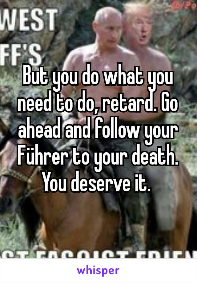 But you do what you need to do, retard. Go ahead and follow your Führer to your death. You deserve it. 
