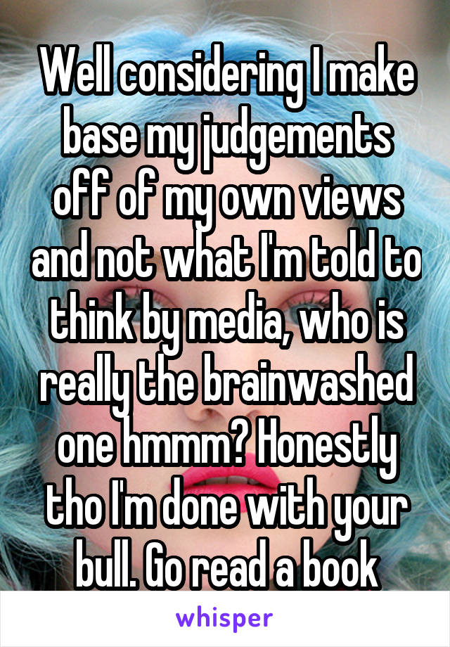 Well considering I make base my judgements off of my own views and not what I'm told to think by media, who is really the brainwashed one hmmm? Honestly tho I'm done with your bull. Go read a book