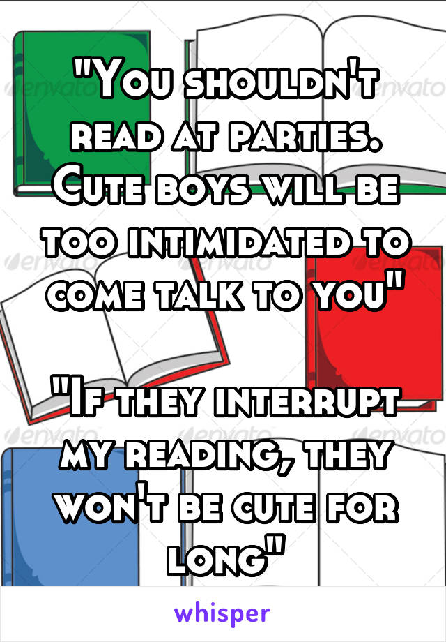 "You shouldn't read at parties. Cute boys will be too intimidated to come talk to you"

"If they interrupt my reading, they won't be cute for long"