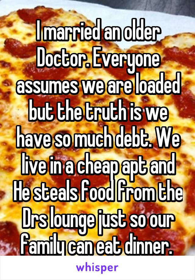 I married an older Doctor. Everyone assumes we are loaded but the truth is we have so much debt. We live in a cheap apt and He steals food from the Drs lounge just so our family can eat dinner. 