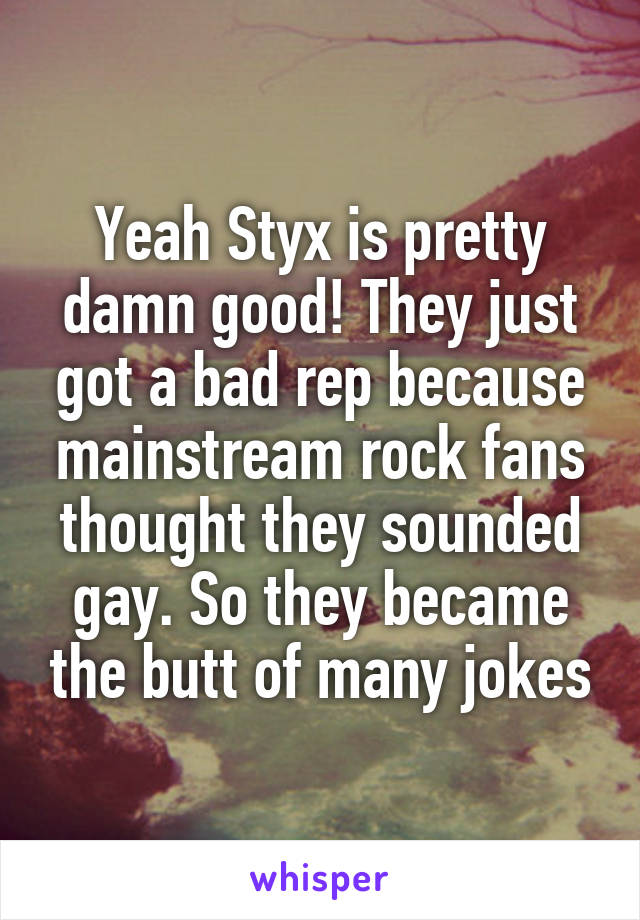 Yeah Styx is pretty damn good! They just got a bad rep because mainstream rock fans thought they sounded gay. So they became the butt of many jokes