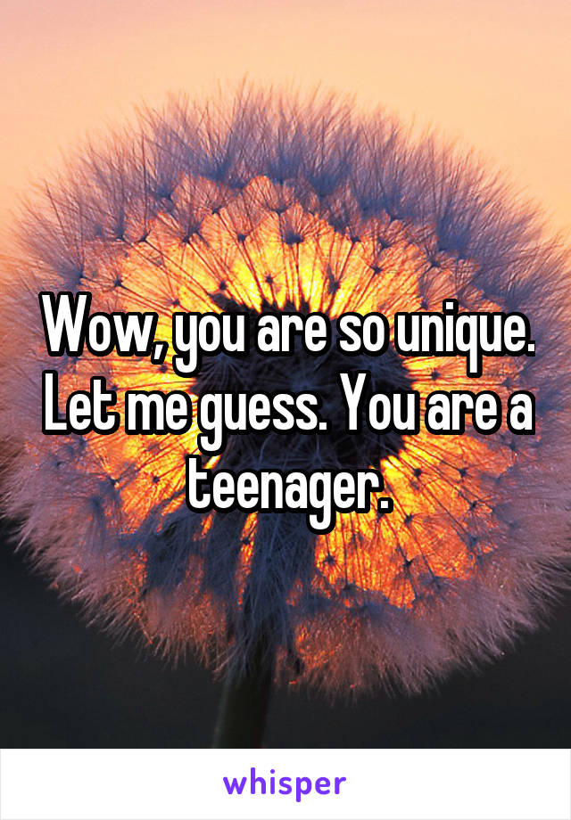 Wow, you are so unique. Let me guess. You are a teenager.