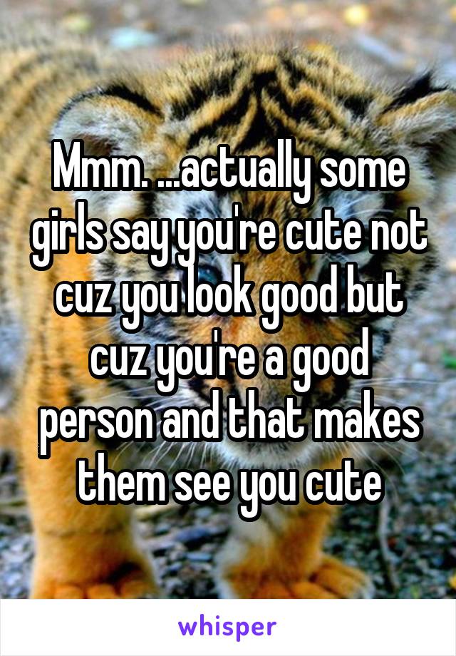 Mmm. ...actually some girls say you're cute not cuz you look good but cuz you're a good person and that makes them see you cute