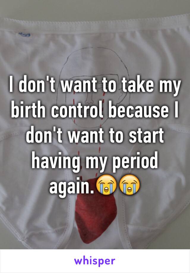 I don't want to take my birth control because I don't want to start having my period again.😭😭