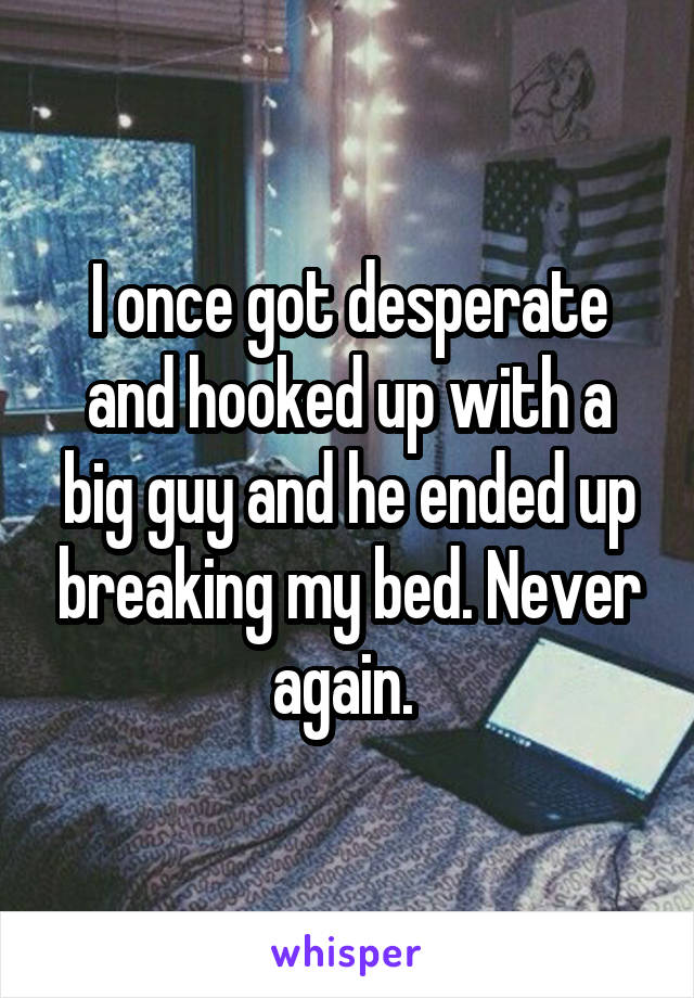 I once got desperate and hooked up with a big guy and he ended up breaking my bed. Never again. 