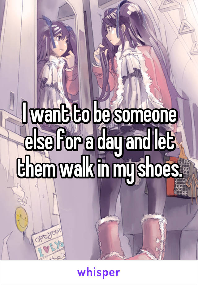 I want to be someone else for a day and let them walk in my shoes.