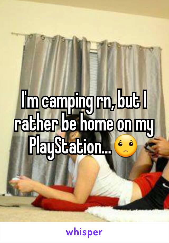 I'm camping rn, but I rather be home on my PlayStation...🙁