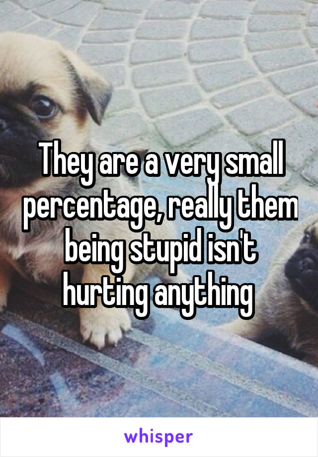 They are a very small percentage, really them being stupid isn't hurting anything 