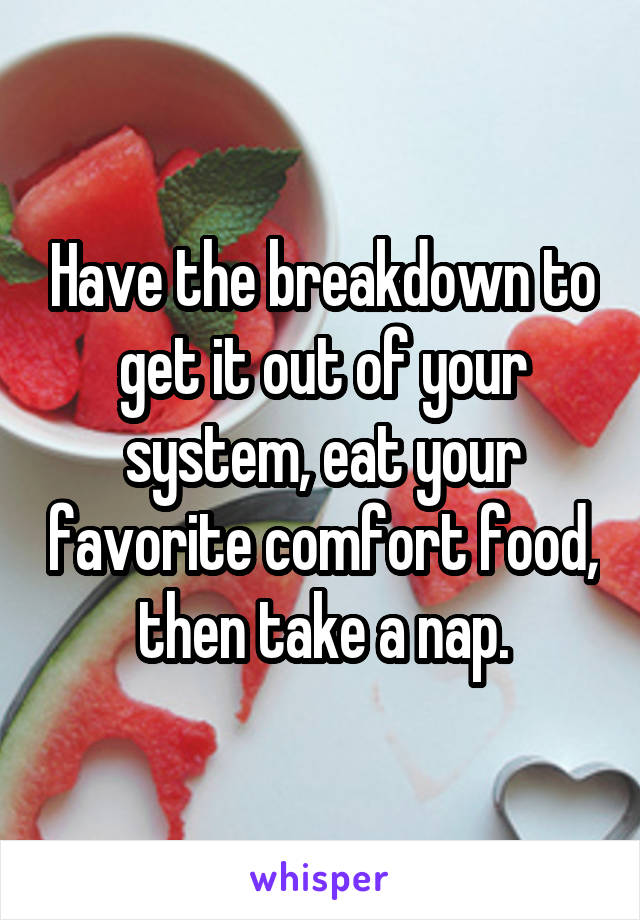 Have the breakdown to get it out of your system, eat your favorite comfort food, then take a nap.