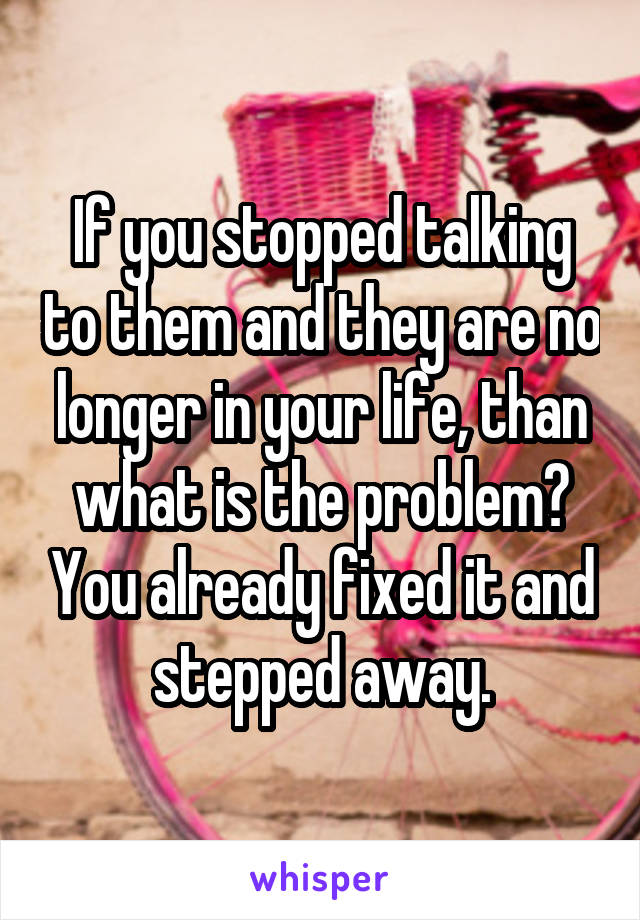 If you stopped talking to them and they are no longer in your life, than what is the problem? You already fixed it and stepped away.