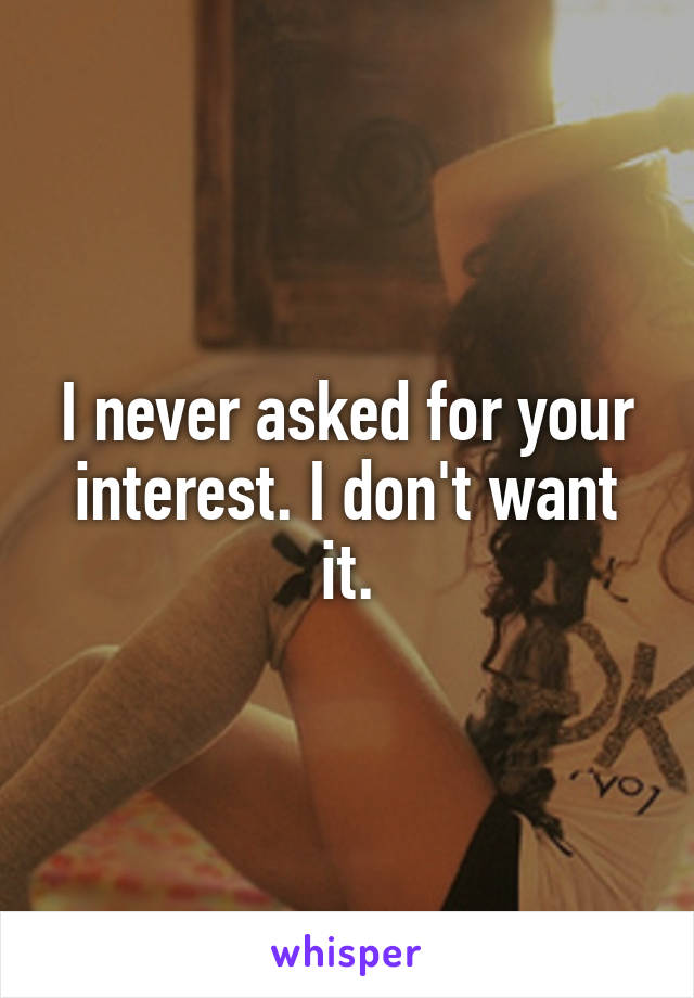I never asked for your interest. I don't want it.