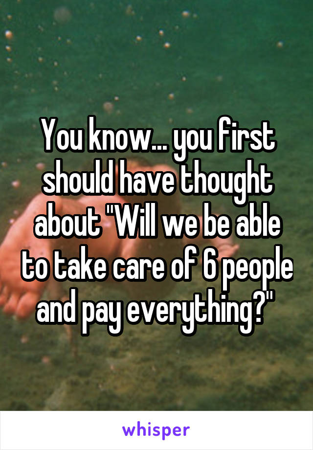 You know... you first should have thought about "Will we be able to take care of 6 people and pay everything?" 