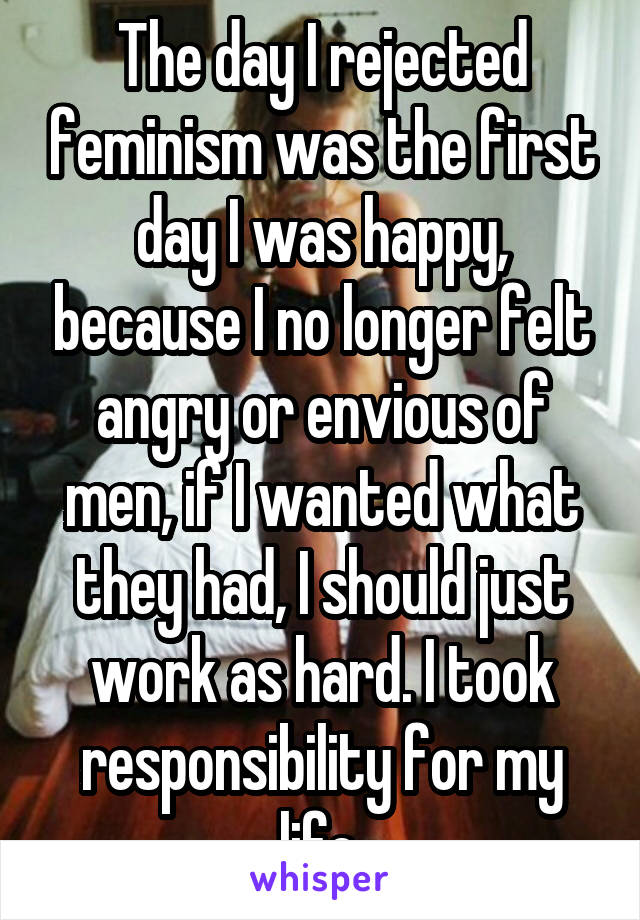 The day I rejected feminism was the first day I was happy, because I no longer felt angry or envious of men, if I wanted what they had, I should just work as hard. I took responsibility for my life.