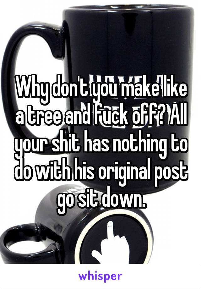 Why don't you make like a tree and fuck off? All your shit has nothing to do with his original post go sit down.