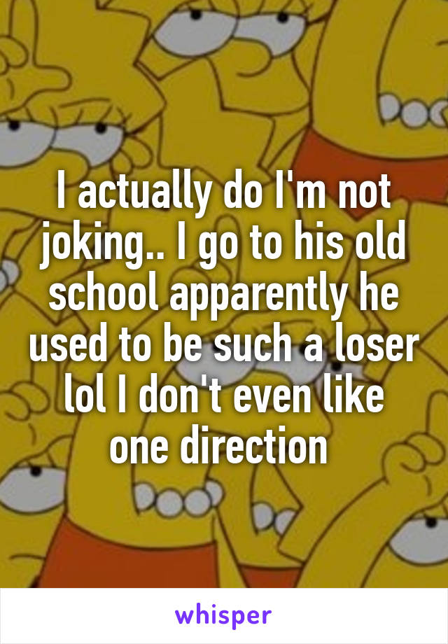 I actually do I'm not joking.. I go to his old school apparently he used to be such a loser lol I don't even like one direction 