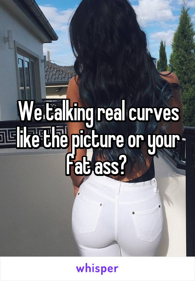 We talking real curves like the picture or your fat ass? 