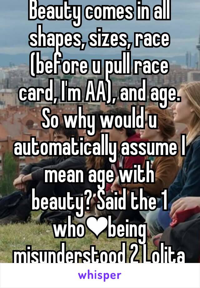 Beauty comes in all shapes, sizes, race (before u pull race card, I'm AA), and age. So why would u automatically assume I mean age with beauty? Said the 1 who❤being misunderstood 2 Lolita complex.
