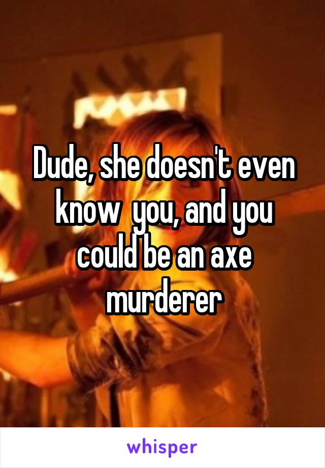 Dude, she doesn't even know  you, and you could be an axe murderer