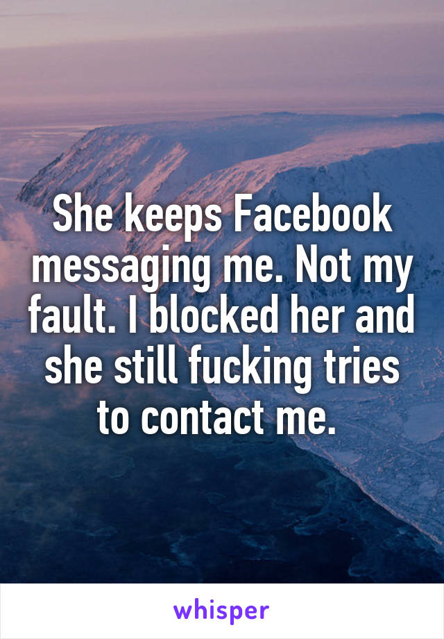 She keeps Facebook messaging me. Not my fault. I blocked her and she still fucking tries to contact me. 