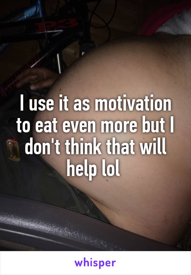 I use it as motivation to eat even more but I don't think that will help lol 